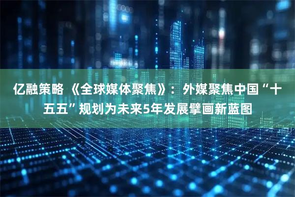 亿融策略 《全球媒体聚焦》：外媒聚焦中国“十五五”规划为未来5年发展擘画新蓝图