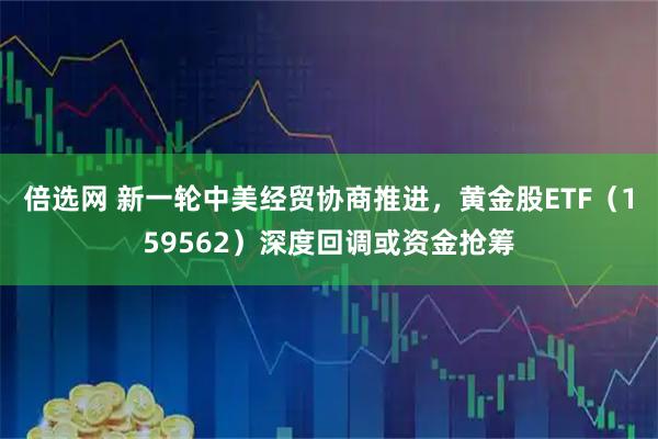 倍选网 新一轮中美经贸协商推进，黄金股ETF（159562）深度回调或资金抢筹