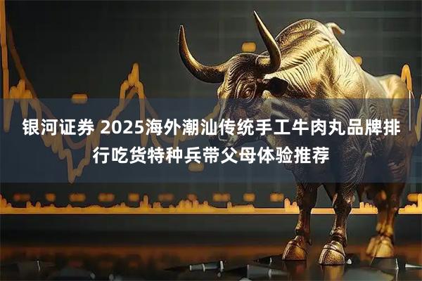 银河证券 2025海外潮汕传统手工牛肉丸品牌排行吃货特种兵带父母体验推荐