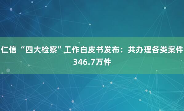 仁信 “四大检察”工作白皮书发布：共办理各类案件346.7万件