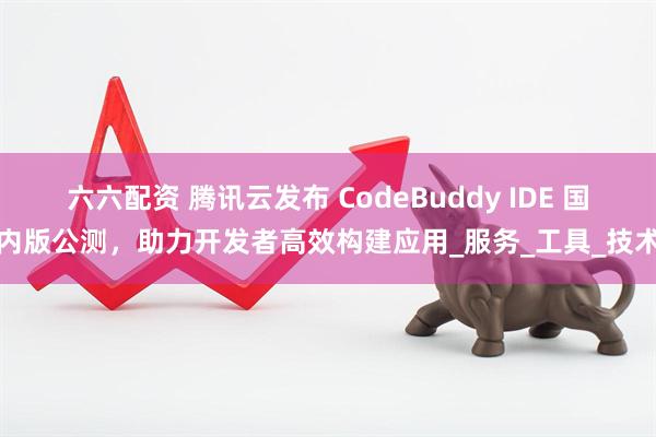六六配资 腾讯云发布 CodeBuddy IDE 国内版公测,助力开发者高效构建应用_服务_工具_技术