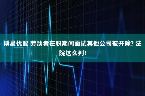 博星优配 劳动者在职期间面试其他公司被开除? 法院这么判!
