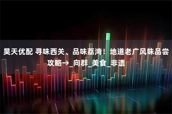 昊天优配 寻味西关、品味荔湾!地道老广风味品尝攻略→_向群_美食_非遗
