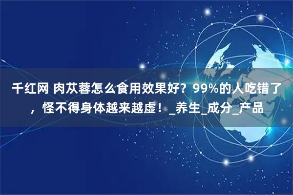 千红网 肉苁蓉怎么食用效果好?99%的人吃错了,怪不得身体越来越虚!_养生_成分_产品