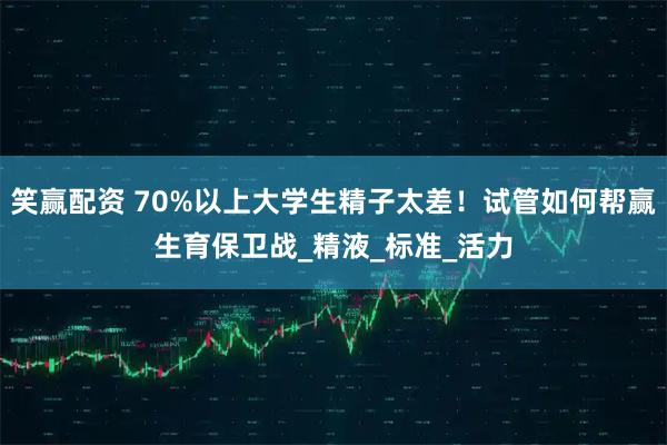 笑赢配资 70%以上大学生精子太差!试管如何帮赢生育保卫战_精液_标准_活力