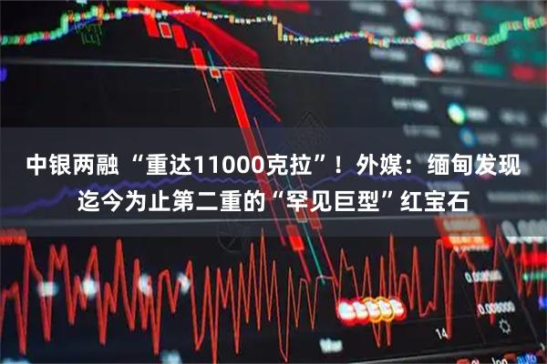 中银两融 “重达11000克拉”！外媒：缅甸发现迄今为止第二重的“罕见巨型”红宝石