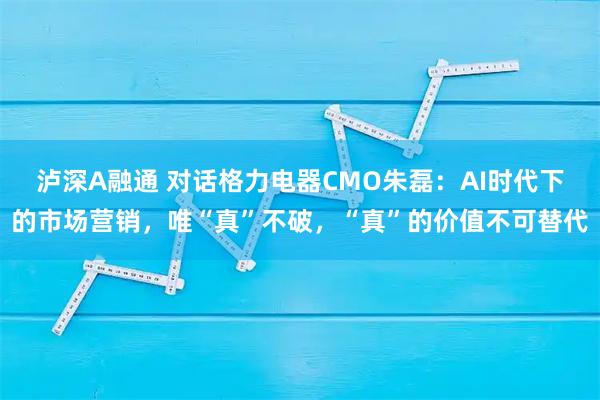 泸深A融通 对话格力电器CMO朱磊：AI时代下的市场营销，唯“真”不破，“真”的价值不可替代